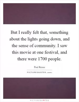 But I really felt that, something about the lights going down, and the sense of community. I saw this movie at one festival, and there were 1700 people Picture Quote #1