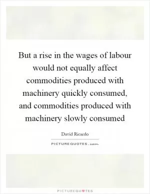 But a rise in the wages of labour would not equally affect commodities produced with machinery quickly consumed, and commodities produced with machinery slowly consumed Picture Quote #1