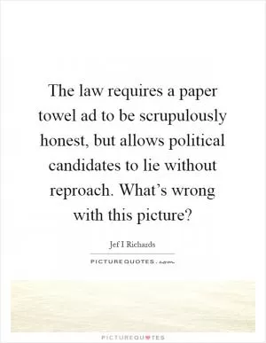 The law requires a paper towel ad to be scrupulously honest, but allows political candidates to lie without reproach. What’s wrong with this picture? Picture Quote #1