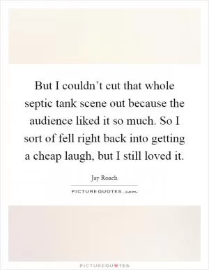 But I couldn’t cut that whole septic tank scene out because the audience liked it so much. So I sort of fell right back into getting a cheap laugh, but I still loved it Picture Quote #1