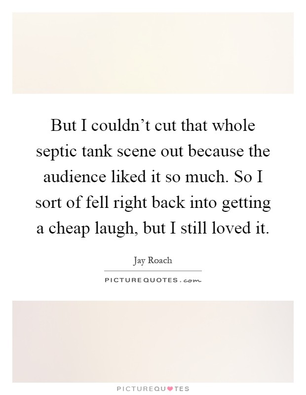 But I couldn't cut that whole septic tank scene out because the audience liked it so much. So I sort of fell right back into getting a cheap laugh, but I still loved it Picture Quote #1