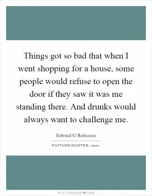 Things got so bad that when I went shopping for a house, some people would refuse to open the door if they saw it was me standing there. And drunks would always want to challenge me Picture Quote #1