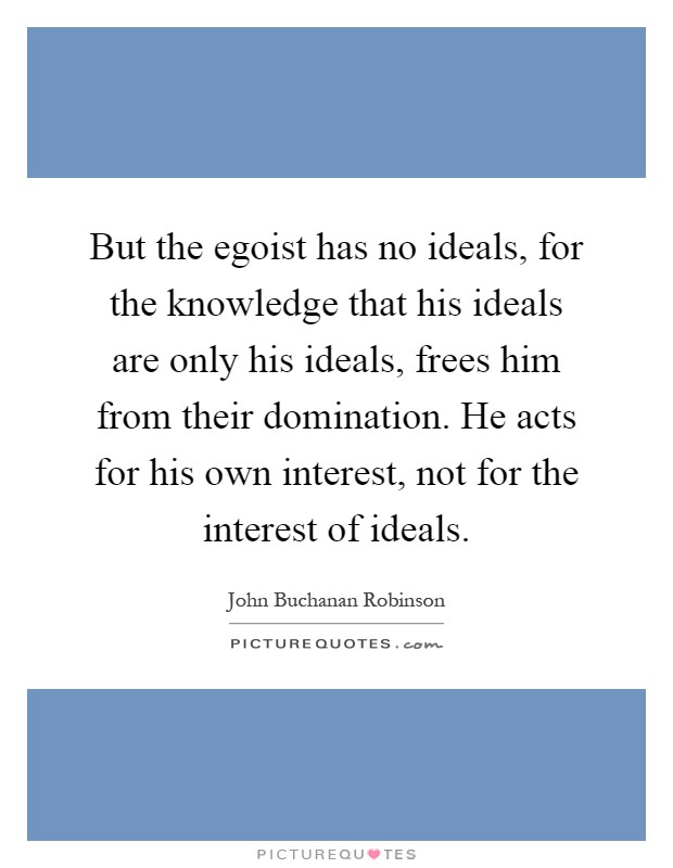 But the egoist has no ideals, for the knowledge that his ideals are only his ideals, frees him from their domination. He acts for his own interest, not for the interest of ideals Picture Quote #1