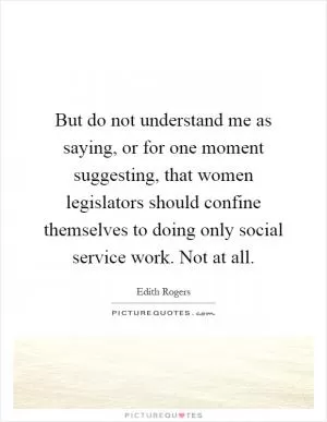 But do not understand me as saying, or for one moment suggesting, that women legislators should confine themselves to doing only social service work. Not at all Picture Quote #1