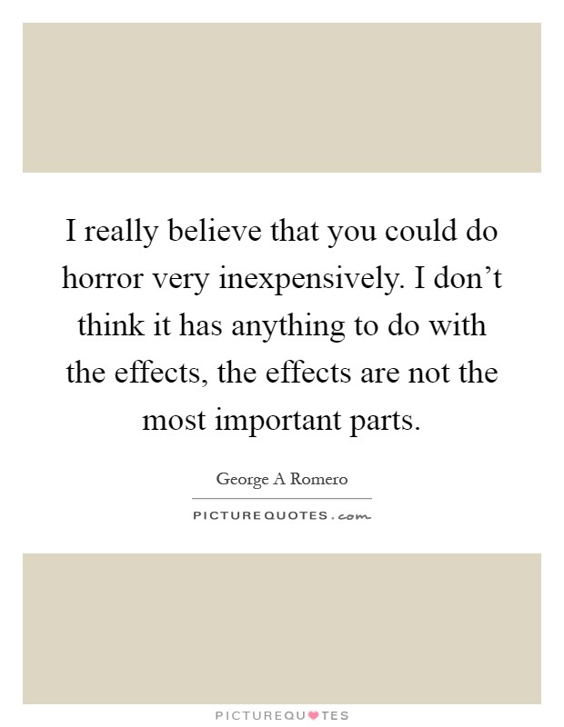 I really believe that you could do horror very inexpensively. I don't think it has anything to do with the effects, the effects are not the most important parts Picture Quote #1