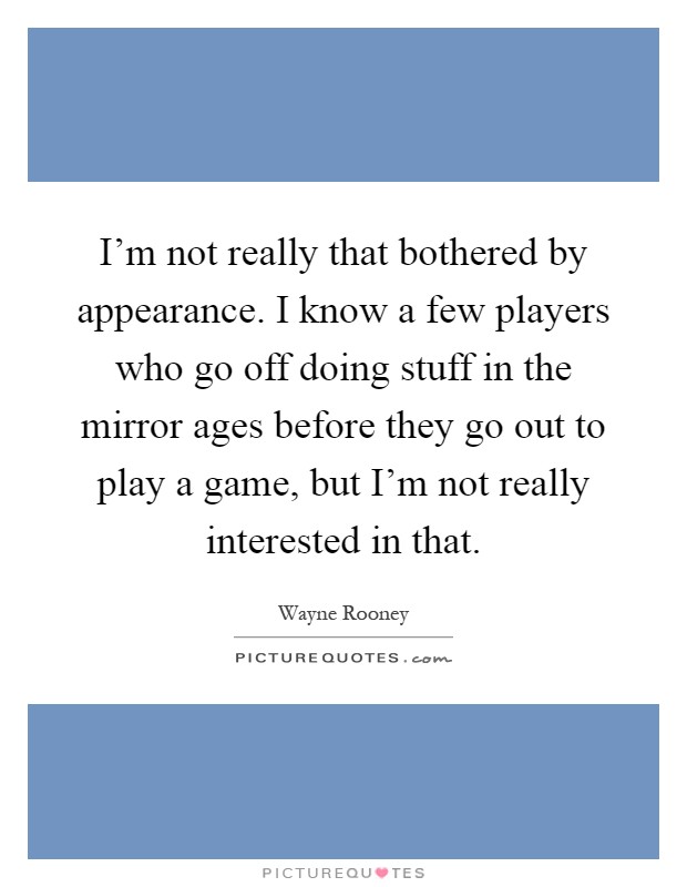 I'm not really that bothered by appearance. I know a few players who go off doing stuff in the mirror ages before they go out to play a game, but I'm not really interested in that Picture Quote #1