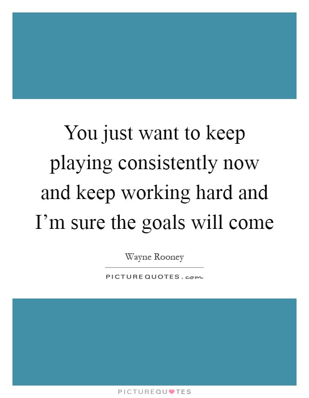 You just want to keep playing consistently now and keep working hard and I'm sure the goals will come Picture Quote #1