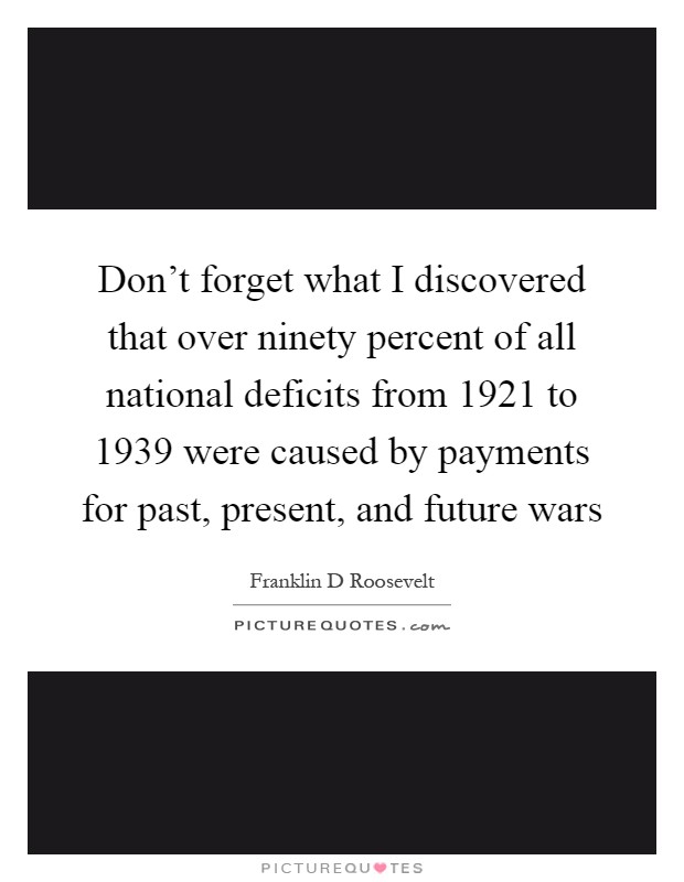 Don't forget what I discovered that over ninety percent of all national deficits from 1921 to 1939 were caused by payments for past, present, and future wars Picture Quote #1
