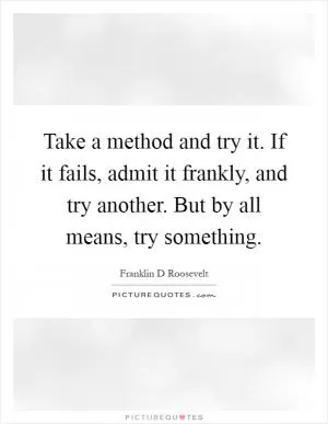 Take a method and try it. If it fails, admit it frankly, and try another. But by all means, try something Picture Quote #1