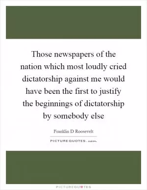 Those newspapers of the nation which most loudly cried dictatorship against me would have been the first to justify the beginnings of dictatorship by somebody else Picture Quote #1
