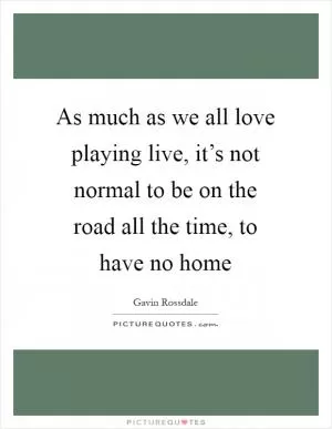 As much as we all love playing live, it’s not normal to be on the road all the time, to have no home Picture Quote #1