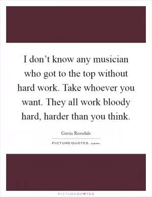 I don’t know any musician who got to the top without hard work. Take whoever you want. They all work bloody hard, harder than you think Picture Quote #1