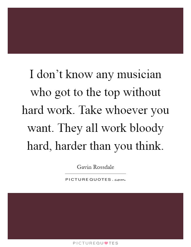 I don't know any musician who got to the top without hard work. Take whoever you want. They all work bloody hard, harder than you think Picture Quote #1