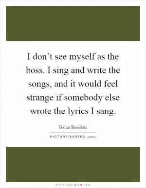 I don’t see myself as the boss. I sing and write the songs, and it would feel strange if somebody else wrote the lyrics I sang Picture Quote #1