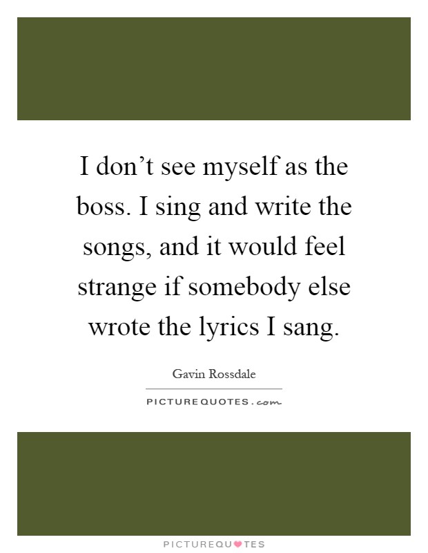 I don't see myself as the boss. I sing and write the songs, and it would feel strange if somebody else wrote the lyrics I sang Picture Quote #1