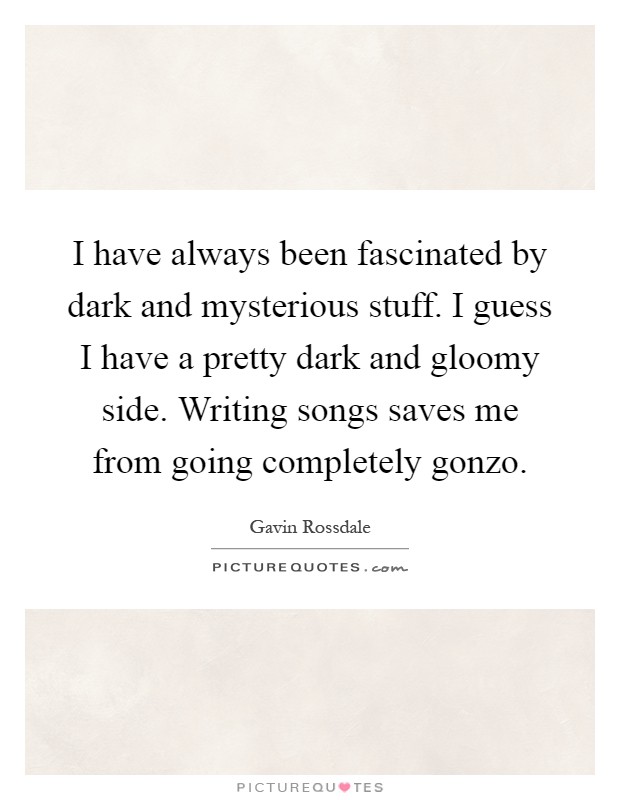 I have always been fascinated by dark and mysterious stuff. I guess I have a pretty dark and gloomy side. Writing songs saves me from going completely gonzo Picture Quote #1
