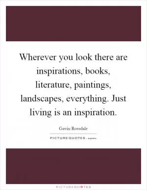 Wherever you look there are inspirations, books, literature, paintings, landscapes, everything. Just living is an inspiration Picture Quote #1