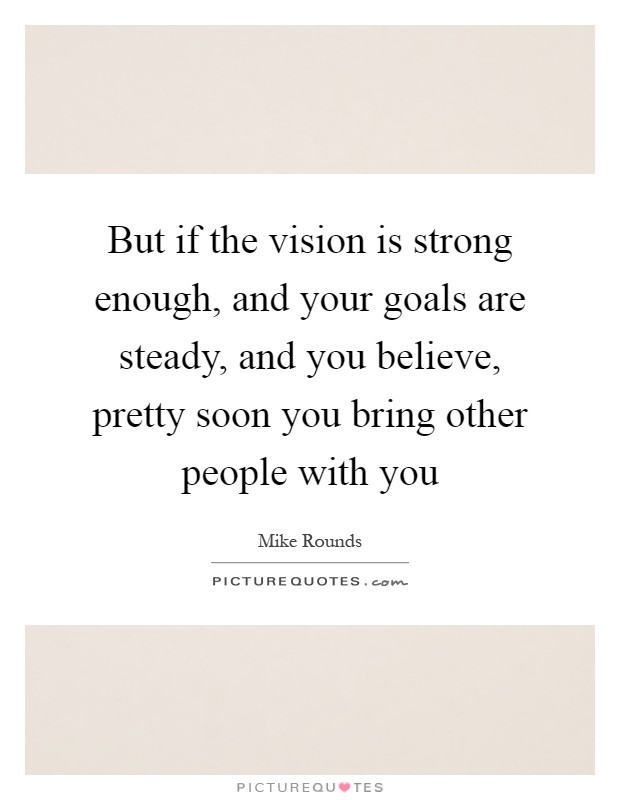But if the vision is strong enough, and your goals are steady, and you believe, pretty soon you bring other people with you Picture Quote #1