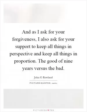 And as I ask for your forgiveness, I also ask for your support to keep all things in perspective and keep all things in proportion. The good of nine years versus the bad Picture Quote #1