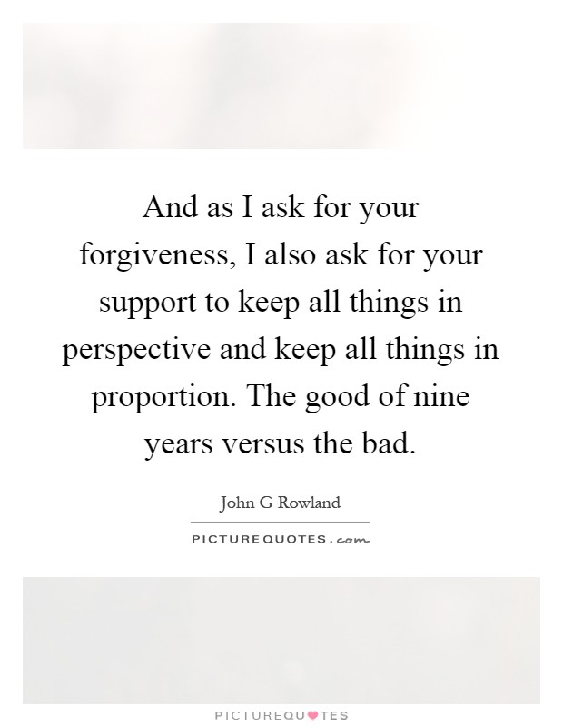 And as I ask for your forgiveness, I also ask for your support to keep all things in perspective and keep all things in proportion. The good of nine years versus the bad Picture Quote #1