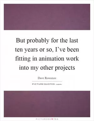 But probably for the last ten years or so, I’ve been fitting in animation work into my other projects Picture Quote #1