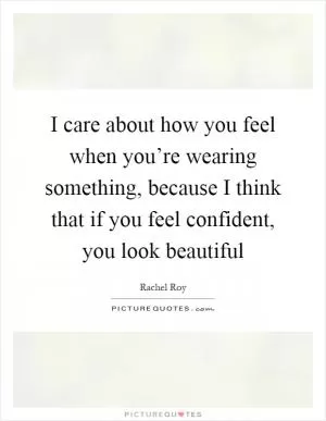 I care about how you feel when you’re wearing something, because I think that if you feel confident, you look beautiful Picture Quote #1