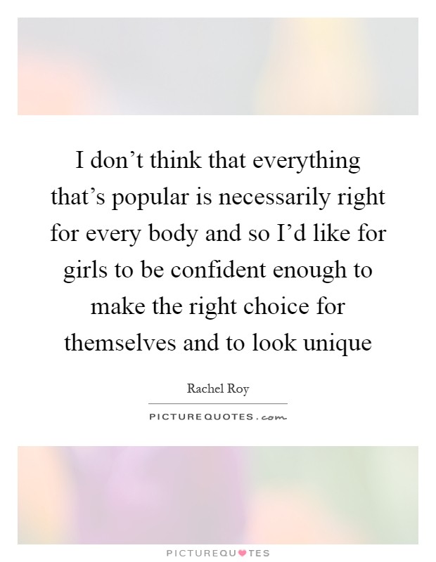 I don't think that everything that's popular is necessarily right for every body and so I'd like for girls to be confident enough to make the right choice for themselves and to look unique Picture Quote #1