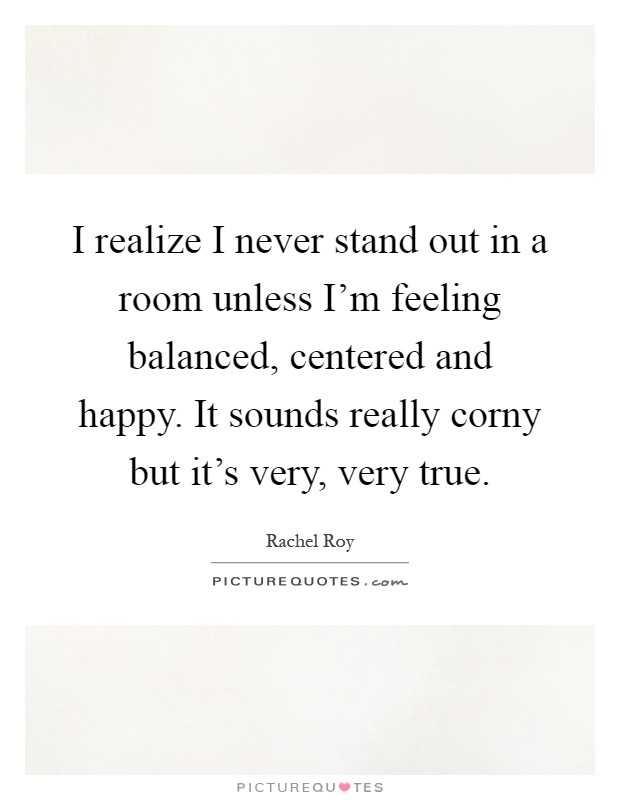 I realize I never stand out in a room unless I'm feeling balanced, centered and happy. It sounds really corny but it's very, very true Picture Quote #1
