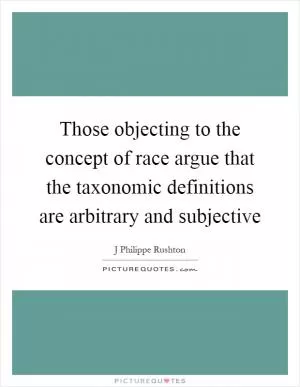 Those objecting to the concept of race argue that the taxonomic definitions are arbitrary and subjective Picture Quote #1