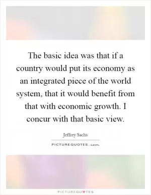 The basic idea was that if a country would put its economy as an integrated piece of the world system, that it would benefit from that with economic growth. I concur with that basic view Picture Quote #1