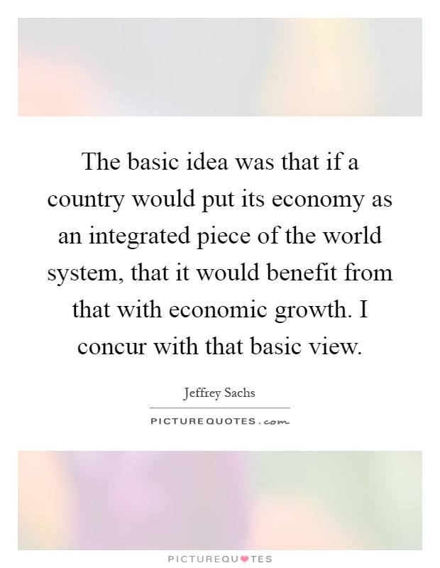 The basic idea was that if a country would put its economy as an integrated piece of the world system, that it would benefit from that with economic growth. I concur with that basic view Picture Quote #1