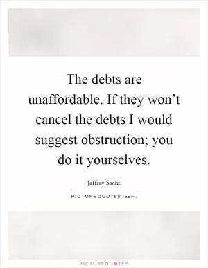 The debts are unaffordable. If they won’t cancel the debts I would suggest obstruction; you do it yourselves Picture Quote #1