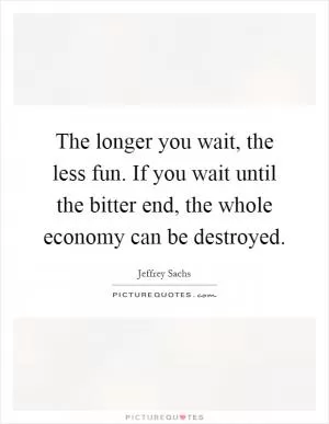 The longer you wait, the less fun. If you wait until the bitter end, the whole economy can be destroyed Picture Quote #1