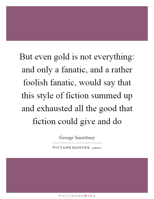 But even gold is not everything: and only a fanatic, and a rather foolish fanatic, would say that this style of fiction summed up and exhausted all the good that fiction could give and do Picture Quote #1