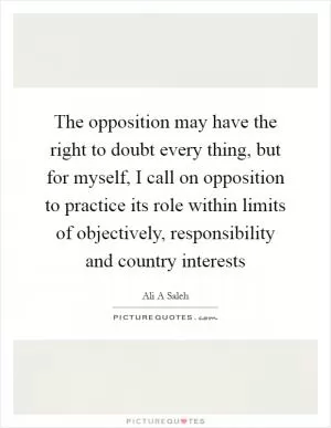 The opposition may have the right to doubt every thing, but for myself, I call on opposition to practice its role within limits of objectively, responsibility and country interests Picture Quote #1