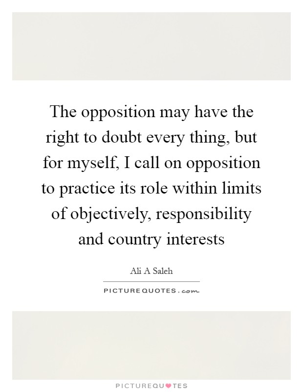 The opposition may have the right to doubt every thing, but for myself, I call on opposition to practice its role within limits of objectively, responsibility and country interests Picture Quote #1