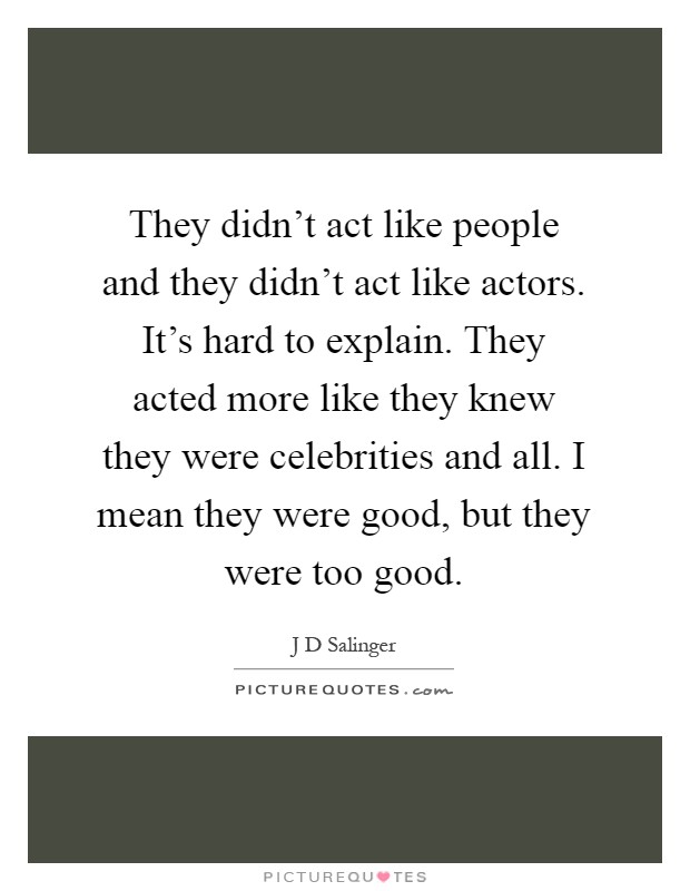 They didn't act like people and they didn't act like actors. It's hard to explain. They acted more like they knew they were celebrities and all. I mean they were good, but they were too good Picture Quote #1