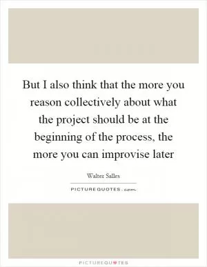 But I also think that the more you reason collectively about what the project should be at the beginning of the process, the more you can improvise later Picture Quote #1