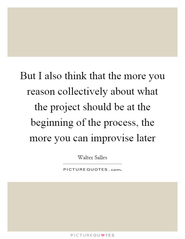 But I also think that the more you reason collectively about what the project should be at the beginning of the process, the more you can improvise later Picture Quote #1