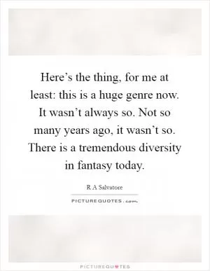 Here’s the thing, for me at least: this is a huge genre now. It wasn’t always so. Not so many years ago, it wasn’t so. There is a tremendous diversity in fantasy today Picture Quote #1