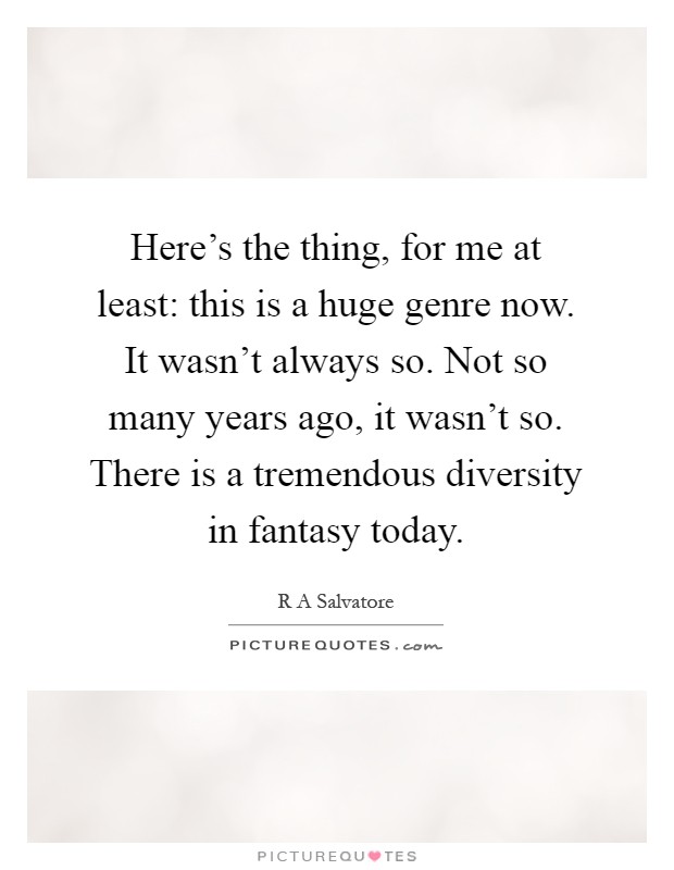 Here's the thing, for me at least: this is a huge genre now. It wasn't always so. Not so many years ago, it wasn't so. There is a tremendous diversity in fantasy today Picture Quote #1