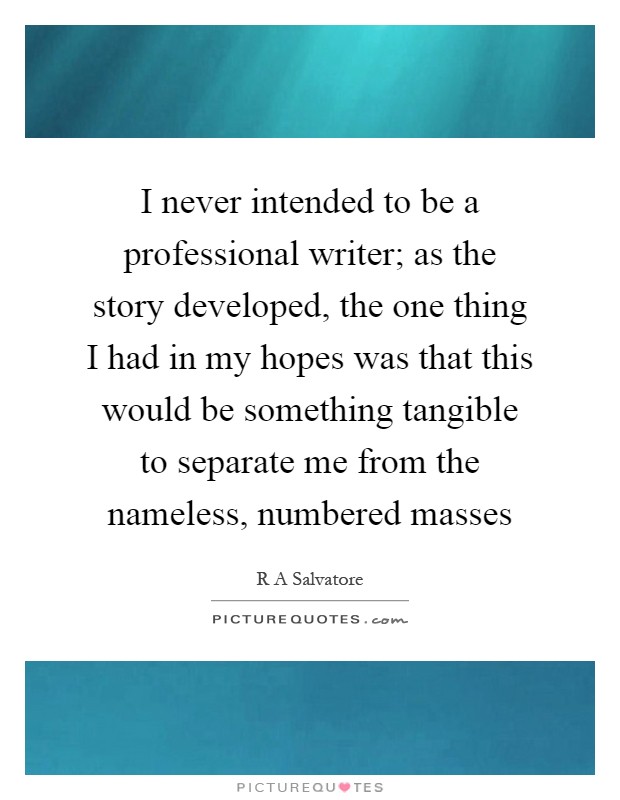 I never intended to be a professional writer; as the story developed, the one thing I had in my hopes was that this would be something tangible to separate me from the nameless, numbered masses Picture Quote #1
