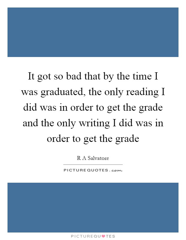 It got so bad that by the time I was graduated, the only reading I did was in order to get the grade and the only writing I did was in order to get the grade Picture Quote #1