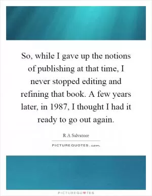So, while I gave up the notions of publishing at that time, I never stopped editing and refining that book. A few years later, in 1987, I thought I had it ready to go out again Picture Quote #1