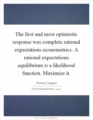 The first and most optimistic response was complete rational expectations econometrics. A rational expectations equilibrium is a likelihood function. Maximize it Picture Quote #1