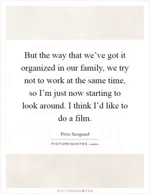 But the way that we’ve got it organized in our family, we try not to work at the same time, so I’m just now starting to look around. I think I’d like to do a film Picture Quote #1
