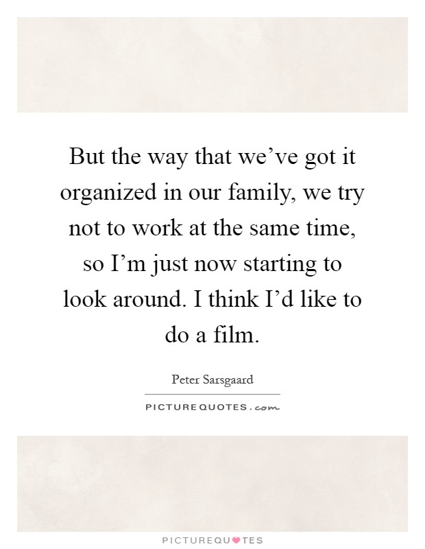 But the way that we've got it organized in our family, we try not to work at the same time, so I'm just now starting to look around. I think I'd like to do a film Picture Quote #1