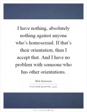 I have nothing, absolutely nothing against anyone who’s homosexual. If that’s their orientation, then I accept that. And I have no problem with someone who has other orientations Picture Quote #1