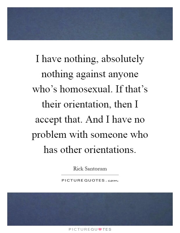 I have nothing, absolutely nothing against anyone who's homosexual. If that's their orientation, then I accept that. And I have no problem with someone who has other orientations Picture Quote #1