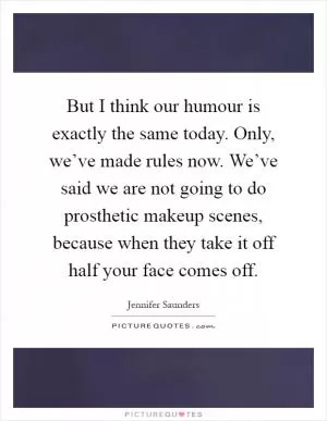 But I think our humour is exactly the same today. Only, we’ve made rules now. We’ve said we are not going to do prosthetic makeup scenes, because when they take it off half your face comes off Picture Quote #1